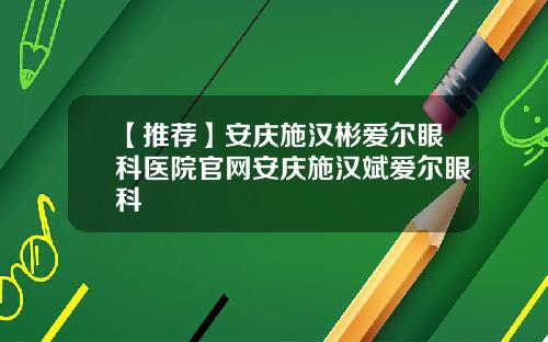 【推荐】安庆施汉彬爱尔眼科医院官网安庆施汉斌爱尔眼科
