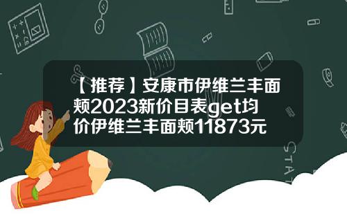 【推荐】安康市伊维兰丰面颊2023新价目表get均价伊维兰丰面颊11873元