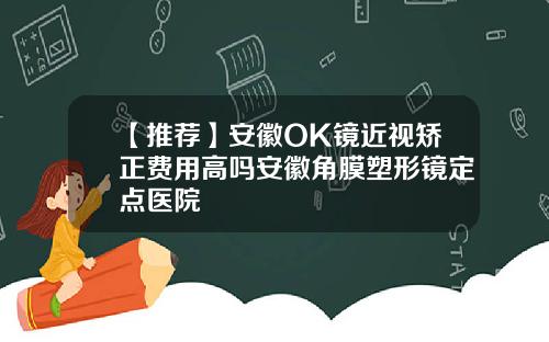 【推荐】安徽OK镜近视矫正费用高吗安徽角膜塑形镜定点医院