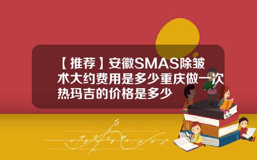 【推荐】安徽SMAS除皱术大约费用是多少重庆做一次热玛吉的价格是多少