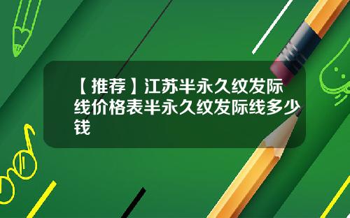 【推荐】江苏半永久纹发际线价格表半永久纹发际线多少钱
