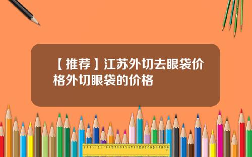 【推荐】江苏外切去眼袋价格外切眼袋的价格
