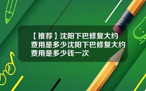 【推荐】沈阳下巴修复大约费用是多少沈阳下巴修复大约费用是多少钱一次
