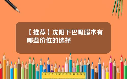 【推荐】沈阳下巴吸脂术有哪些价位的选择
