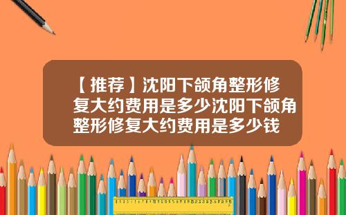 【推荐】沈阳下颌角整形修复大约费用是多少沈阳下颌角整形修复大约费用是多少钱