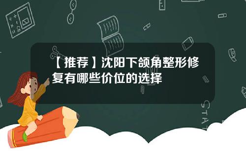 【推荐】沈阳下颌角整形修复有哪些价位的选择