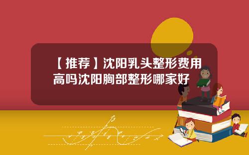 【推荐】沈阳乳头整形费用高吗沈阳胸部整形哪家好