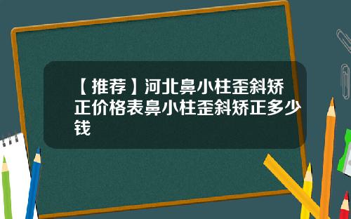 【推荐】河北鼻小柱歪斜矫正价格表鼻小柱歪斜矫正多少钱