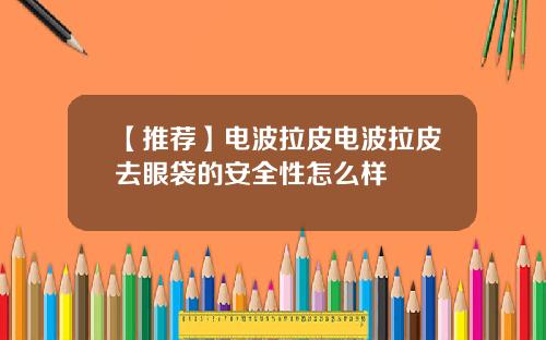 【推荐】电波拉皮电波拉皮去眼袋的安全性怎么样