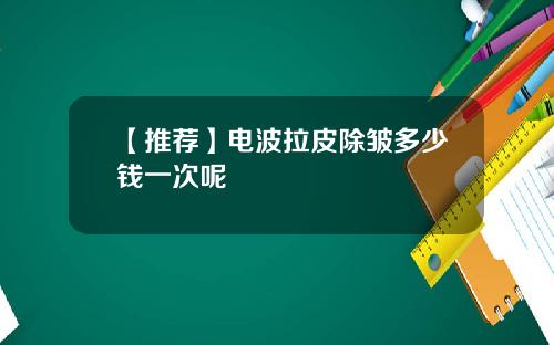 【推荐】电波拉皮除皱多少钱一次呢