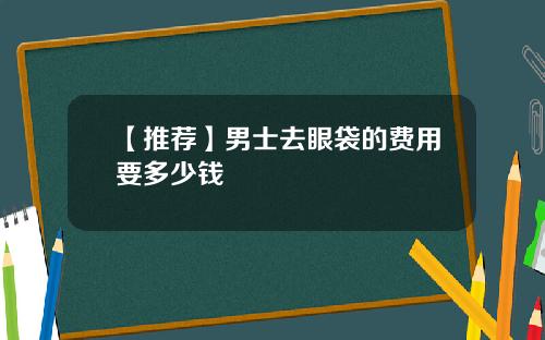【推荐】男士去眼袋的费用要多少钱