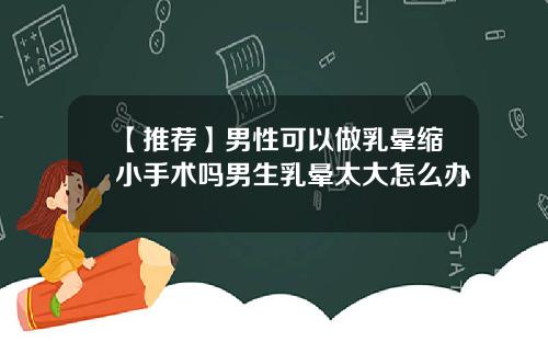 【推荐】男性可以做乳晕缩小手术吗男生乳晕太大怎么办