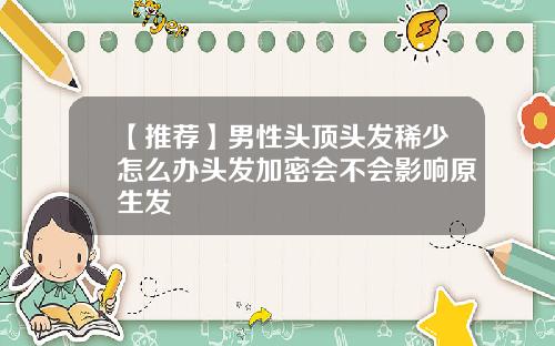 【推荐】男性头顶头发稀少怎么办头发加密会不会影响原生发