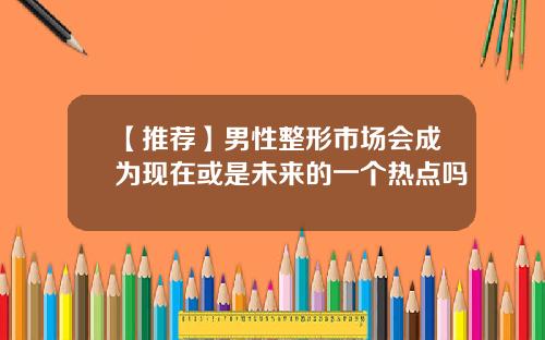 【推荐】男性整形市场会成为现在或是未来的一个热点吗