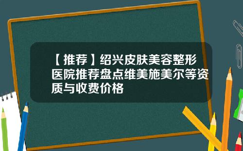 【推荐】绍兴皮肤美容整形医院推荐盘点维美施美尔等资质与收费价格