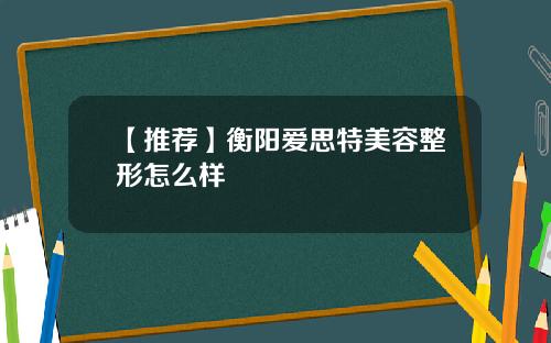 【推荐】衡阳爱思特美容整形怎么样