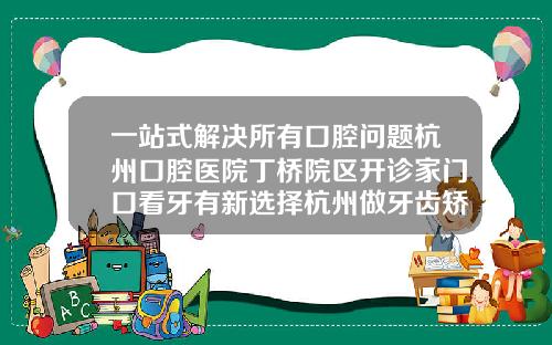 一站式解决所有口腔问题杭州口腔医院丁桥院区开诊家门口看牙有新选择杭州做牙齿矫正哪家好