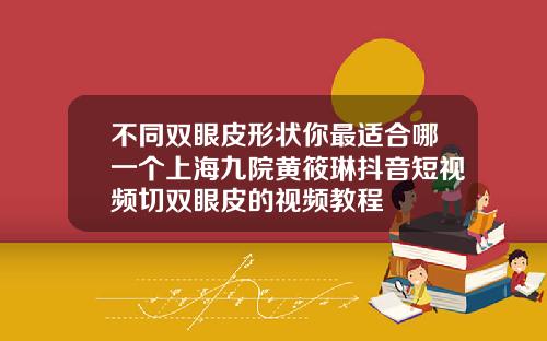 不同双眼皮形状你最适合哪一个上海九院黄筱琳抖音短视频切双眼皮的视频教程