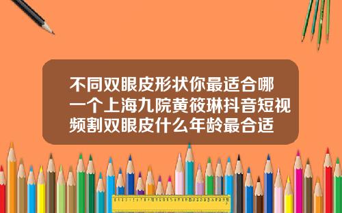不同双眼皮形状你最适合哪一个上海九院黄筱琳抖音短视频割双眼皮什么年龄最合适
