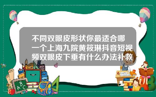 不同双眼皮形状你最适合哪一个上海九院黄筱琳抖音短视频双眼皮下垂有什么办法补救视频