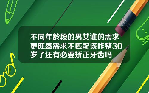 不同年龄段的男女谁的需求更旺盛需求不匹配该咋整30岁了还有必要矫正牙齿吗