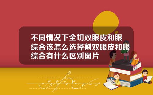 不同情况下全切双眼皮和眼综合该怎么选择割双眼皮和眼综合有什么区别图片