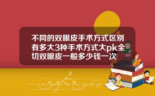 不同的双眼皮手术方式区别有多大3种手术方式大pk全切双眼皮一般多少钱一次
