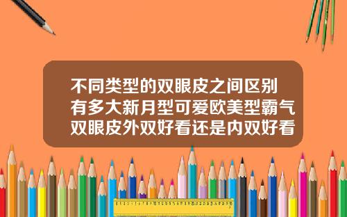 不同类型的双眼皮之间区别有多大新月型可爱欧美型霸气双眼皮外双好看还是内双好看