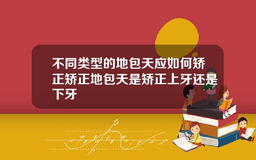 不同类型的地包天应如何矫正矫正地包天是矫正上牙还是下牙