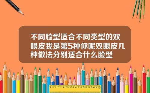 不同脸型适合不同类型的双眼皮我是第5种你呢双眼皮几种做法分别适合什么脸型
