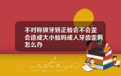 不对称拔牙矫正脸会不会歪会造成大小脸吗成人牙齿歪斜怎么办
