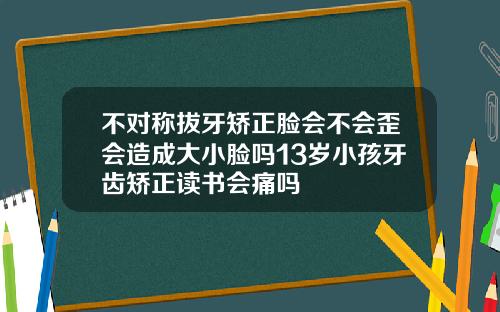 不对称拔牙矫正脸会不会歪会造成大小脸吗13岁小孩牙齿矫正读书会痛吗