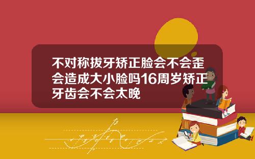不对称拔牙矫正脸会不会歪会造成大小脸吗16周岁矫正牙齿会不会太晚