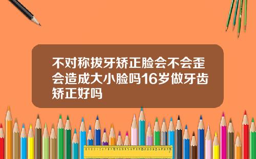 不对称拔牙矫正脸会不会歪会造成大小脸吗16岁做牙齿矫正好吗