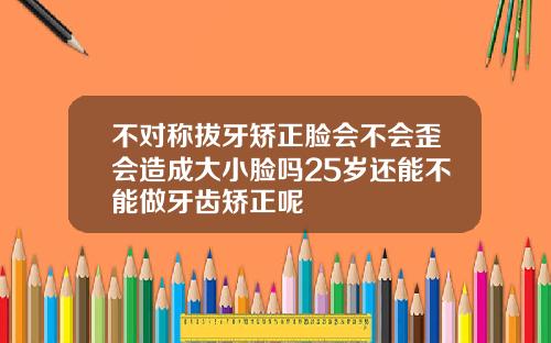 不对称拔牙矫正脸会不会歪会造成大小脸吗25岁还能不能做牙齿矫正呢