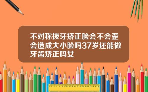 不对称拔牙矫正脸会不会歪会造成大小脸吗37岁还能做牙齿矫正吗女