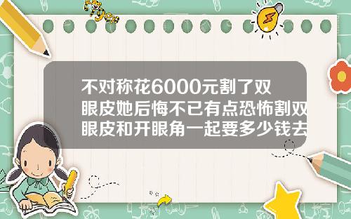 不对称花6000元割了双眼皮她后悔不已有点恐怖割双眼皮和开眼角一起要多少钱去好的医院