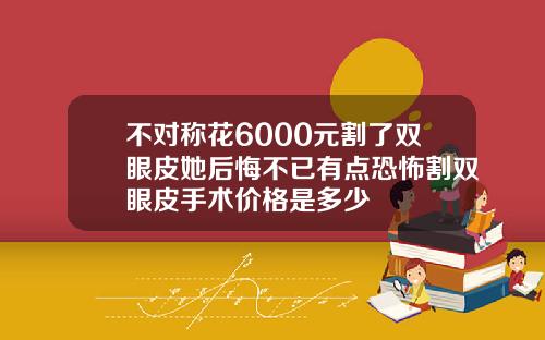 不对称花6000元割了双眼皮她后悔不已有点恐怖割双眼皮手术价格是多少