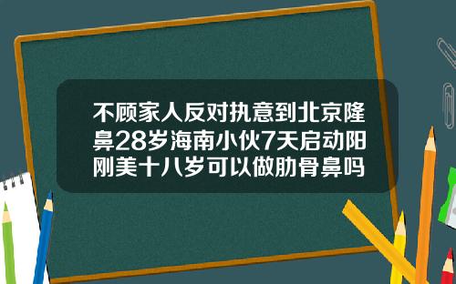 不顾家人反对执意到北京隆鼻28岁海南小伙7天启动阳刚美十八岁可以做肋骨鼻吗