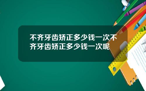 不齐牙齿矫正多少钱一次不齐牙齿矫正多少钱一次呢