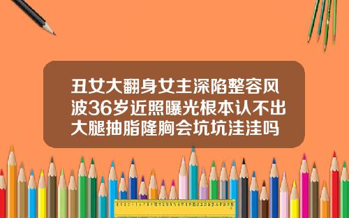 丑女大翻身女主深陷整容风波36岁近照曝光根本认不出大腿抽脂隆胸会坑坑洼洼吗