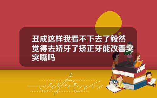 丑成这样我看不下去了毅然觉得去矫牙了矫正牙能改善突突嘴吗