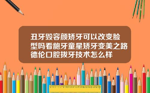 丑牙毁容颜矫牙可以改变脸型吗看龅牙童星矫牙变美之路德伦口腔拔牙技术怎么样