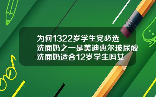 为何1322岁学生党必选洗面奶之一是美迪惠尔玻尿酸洗面奶适合12岁学生吗女