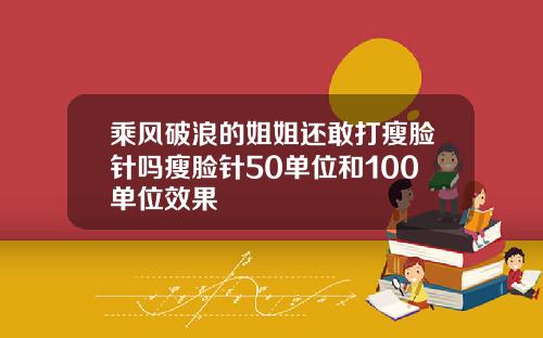 乘风破浪的姐姐还敢打瘦脸针吗瘦脸针50单位和100单位效果