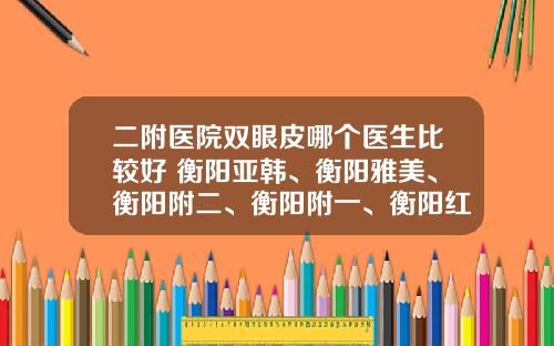 二附医院双眼皮哪个医生比较好 衡阳亚韩、衡阳雅美、衡阳附二、衡阳附一、衡阳红唇哪个双眼皮手术做得好