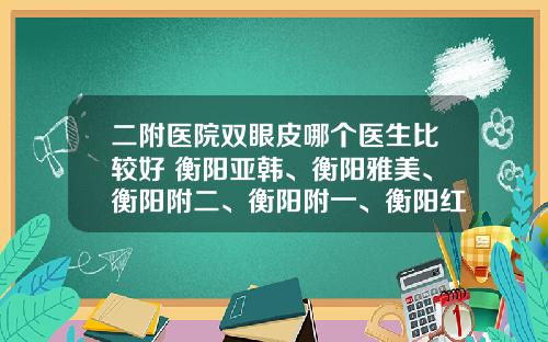 二附医院双眼皮哪个医生比较好 衡阳亚韩、衡阳雅美、衡阳附二、衡阳附一、衡阳红唇哪个双眼皮手术做得好