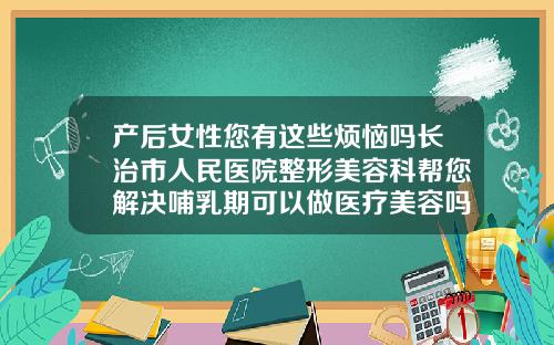 产后女性您有这些烦恼吗长治市人民医院整形美容科帮您解决哺乳期可以做医疗美容吗