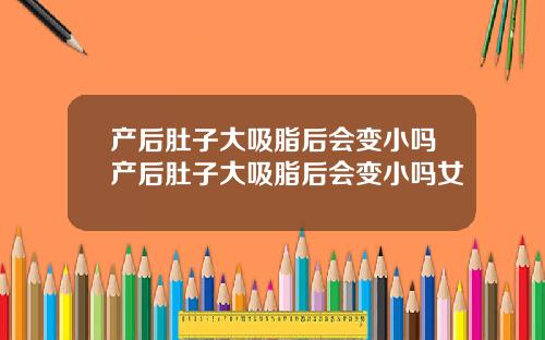 产后肚子大吸脂后会变小吗产后肚子大吸脂后会变小吗女