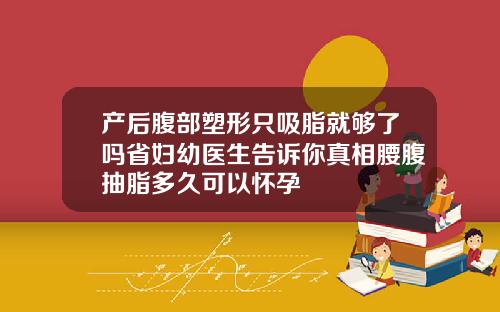 产后腹部塑形只吸脂就够了吗省妇幼医生告诉你真相腰腹抽脂多久可以怀孕